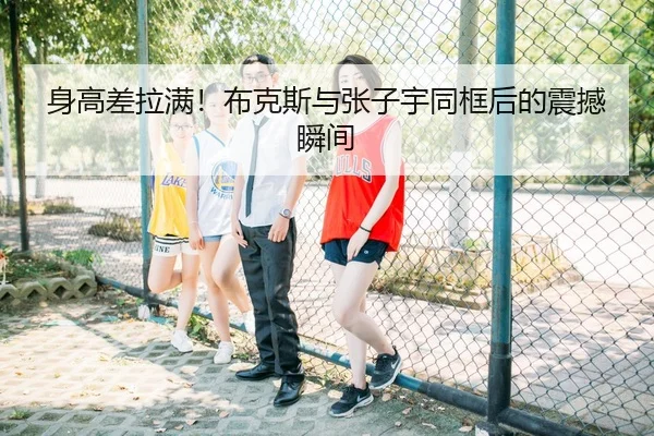 身高差拉满！布克斯与张子宇同框后的震撼瞬间