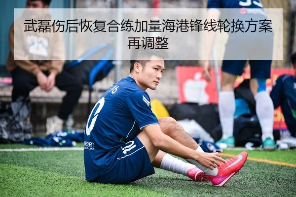 武磊伤后恢复合练加量海港锋线轮换方案再调整